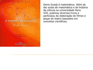 Denis Guedj é matemático. Além de
dar aulas de matemática e de história
da ciência na universidade Paris
VIII, publicou diversos livros e
participou da elaboração de filmes e
peças de teatro baseados em
conceitos científicos.

 