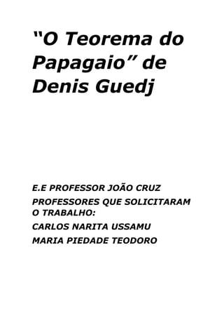 “O Teorema do
Papagaio” de
Denis Guedj

E.E PROFESSOR JOÃO CRUZ
PROFESSORES QUE SOLICITARAM
O TRABALHO:
CARLOS NARITA USSAMU
MARIA PIEDADE TEODORO

 