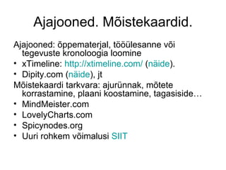 Ajajooned. Mõistekaardid.
Ajajooned: õppematerjal, tööülesanne või
  tegevuste kronoloogia loomine
• xTimeline: http://xtimeline.com/ (näide).
• Dipity.com (näide), jt
Mõistekaardi tarkvara: ajurünnak, mõtete
  korrastamine, plaani koostamine, tagasiside…
• MindMeister.com
• LovelyCharts.com
• Spicynodes.org
• Uuri rohkem võimalusi SIIT
 