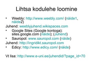 Lihtsa kodulehe loomine
•  Weebly: http://www.weebly.com/ (näide1,
   näide2)
Juhend: weeblyjuhend.wikispaces.com
• Google Sites (Google kontoga):
   sites.google.com (näide); (Juhend)
• Sauropol: www.sauropol.com (näide)
Juhend: http://ingridikt.sauropol.com
• Edicy: http://www.edicy.com/ (näide)

Vt lisa: http://www.e-uni.ee/juhendid/?page_id=70
 