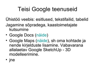 Teisi Google teenuseid
Ühistöö veebis: esitlused, tekstifailid, tabelid
Jagamine sõpradega, kaastoimetajate
  kutsumine
• Google Docs (näide)
• Google Maps (näide), sh oma kohtade ja
  nende kirjelduste lisamine. Vabavarana
  allalaetav Google SketchUp - 3D
  modelleerimine.
• jne
 