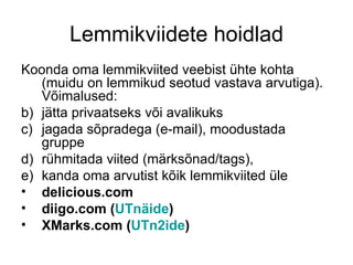 Lemmikviidete hoidlad
Koonda oma lemmikviited veebist ühte kohta
   (muidu on lemmikud seotud vastava arvutiga).
   Võimalused:
b) jätta privaatseks või avalikuks
c) jagada sõpradega (e-mail), moodustada
   gruppe
d) rühmitada viited (märksõnad/tags),
e) kanda oma arvutist kõik lemmikviited üle
• delicious.com
• diigo.com (UTnäide)
• XMarks.com (UTn2ide)
 