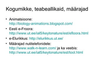 Kogumikke, teabeallikaid, määrajad
• Animatsioone:
  http://biology-animations.blogspot.com/
• Eesti e-Froora:
  http://www.ut.ee/ial5/keytonature/est/efloora.html
• e-Elurikkus: http://elurikkus.ut.ee/
• Määrajad nutitelefonidele:
  http://www.walk-n-learn.com/ ja ka veebis:
  http://www.ut.ee/ial5/keytonature/est/tool.html
 