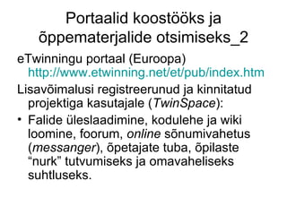 Portaalid koostööks ja
   õppematerjalide otsimiseks_2
eTwinningu portaal (Euroopa)
  http://www.etwinning.net/et/pub/index.htm
Lisavõimalusi registreerunud ja kinnitatud
  projektiga kasutajale (TwinSpace):
• Falide üleslaadimine, kodulehe ja wiki
  loomine, foorum, online sõnumivahetus
  (messanger), õpetajate tuba, õpilaste
  “nurk” tutvumiseks ja omavaheliseks
  suhtluseks.
 