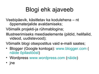 Blogi ehk ajaveeb
Veebipäevik, käsitletav ka kodulehena – nt
   õppematerjalide avaldamiseks;
Võimalik projekti-ja rühmablogina;
Illustreerimiseks meediaelemente (pildid, helifailid,
   videod, uudistevood);
Võimalik blogi otsepostitus vaid e-maili saates;
• Blogger (Google kontoga): www.blogger.com (
   näide õpilastööst)
• Wordpress www.wordpress.com (näide)
• jne
 