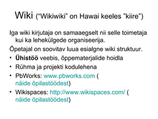 Wiki (“Wikiwiki” on Hawai keeles ”kiire”)
Iga wiki kirjutaja on samaaegselt nii selle toimetaja
  kui ka lehekülgede organiseerija.
Õpetajal on soovitav luua esialgne wiki struktuur.
• Ühistöö veebis, õppematerjalide hoidla
• Rühma ja projekti kodulehena
• PbWorks: www.pbworks.com (
  näide õpilastöödest)
• Wikispaces: http://www.wikispaces.com/ (
  näide õpilastöödest)
 