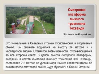 Смотровая
платформа
лыжного
трамплина
Техванди
Это уникальный в Северных странах туристический и спортивный
объект. Вы сможете подняться на высоту 34 метров и и
насладиться видами Отепяской возвышенности, открывающимися
во все стороны света! В целом высота смотровой платформы,
входящей в состав комплекса лыжного трамплина К90 Техванди,
составляет 218 метров от уровня моря. Вышка является второй по
высоте после смотровой вышки Суур Мунамяги в Южной Эстонии.
http://www.seikluspark.ee
 