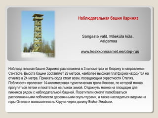 Наблюдательная башня Харимяэ
www.keskkonnaamet.ee/otep-rus
Sangaste vald, Mäeküla küla,
Valgamaa
Наблюдательная башня Харимяэ расположена в 3 километрах от Кяэрику в направлении
Сангасте. Высота башни составляет 28 метров, наиболее высокая платформа находится на
отметке в 24 метра. Приехать сюда стоит всем, посещающим окрестности Отепяэ.
Поблизости пролегает 14-километровая туристическая тропа Кеккозе, по которой можно
прогуляться летом и покататься на лыжах зимой. Отдохнуть можно на площадке для
пикников рядом с наблюдательной башней. Посетители смогут полюбоваться
расположенными поблизости деревянными скульптурами, а также насладиться видами на
горы Отепяэ и возвышенность Карула через долину Вяйке-Эмайыги.
 