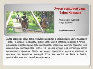 Хутор верховой езды
Tobra Hobused
Хутор верховой езды Tobra Hobused находится в красивейшем месте под горой
Тобра. На хуторе 16 лошадей. Зимой здесь можно кататься на санях, а летом –
в повозках, в любое время года наслаждаясь красотами местной природы. Для
начинающих предлагаются курсы. На конном хуторе для желающих могут
организовать праздник. Здесь же можно арендовать места в конюшне и
прицепы для перевозки лошадей. Если вы никогда не были в Тобра,
приезжайте вместе с семьей, не пожалеете!
www.tobrahobused.ee
Otepää vald, Nüpli küla,
Valga maakond
 