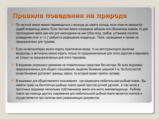 Правила поведения на природеПравила поведения на природе
 По частной земле можно перемещаться с восхода до заката солнца, если этим не наносится
ущерб владельцу земли. Если частная земля ограждена забором или обозначена знаком, то для
прохождения через нее или для нахождения на ней (сбор ягод, грибов, установка палатки,
разведение огня и т.п.) требуется разрешение владельца. Поля, насаждения и пасеки не
предназначены для туризма.
 Если на велосипедах можно ездить практически везде, то на автотранспорте (включая
вездеходы и мотосани) можно ездить только по предназначенным для этого дорогам и парковать
их только на предназначенных для этого парковках.
 В водоемах разрешено движение на плавательных средствах без мотора. Во всех водоемах,
предназначенных для общего пользования, выделен бечевник шириной 4 м. На болотистой
почве бечевник достигает границы земли, по которой может пройти человек.
 В водоемах для общественного пользования , где разрешена любительская рыбная ловля, Вы
имеете право на бесплатную рыбную ловлю одной простой ручной удочкой , в том числе в
проточных водоемах нескольких собственников земли или иного землевладельца. Рыбная
ловля при помощи другого снаряжения для любительской рыбной ловли является платной и
осуществляется при наличии всех разрешающих документов.
 