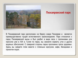 Пюхаярвеский парк
В Пюхаярвеский парк расположен на берегу озера Пюхаярве и является
преимущественно пущей естественного происхождения. Парк относился к
парку Пюхаярвеской мызы и был разбит в виде леса с тропинками для
прогулок уже в XIX в. Гуляя по парку, вы сможете кормить уток и других
водяных обитателей. С северной стороны парка проложена тропа здоровья.
Здесь вы найдете пляж вместе с пляжным корпусом, кафе, беседками и
прокатом лодок.
 