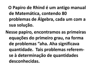 O Papiro de Rhind é um antigo manual
 de Matemática, contendo 80
 problemas de Álgebra, cada um com a
 sua solução.
Nesse papiro, encontramos as primeiras
 equações do primeiro grau, na forma
 de problemas “aha. Aha significava
 quantidade. Tais problemas referem-
 se à determinação de quantidades
 desconhecidas.
 