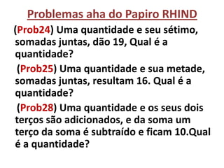 Problemas aha do Papiro RHIND
(Prob24) Uma quantidade e seu sétimo,
somadas juntas, dão 19, Qual é a
quantidade?
 (Prob25) Uma quantidade e sua metade,
somadas juntas, resultam 16. Qual é a
quantidade?
 (Prob28) Uma quantidade e os seus dois
terços são adicionados, e da soma um
terço da soma é subtraído e ficam 10.Qual
é a quantidade?
 