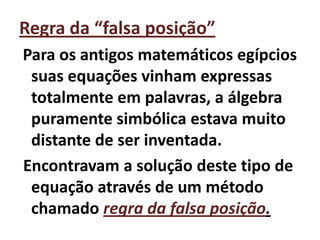 Regra da “falsa posição”
Para os antigos matemáticos egípcios
 suas equações vinham expressas
 totalmente em palavras, a álgebra
 puramente simbólica estava muito
 distante de ser inventada.
Encontravam a solução deste tipo de
 equação através de um método
 chamado regra da falsa posição.
 