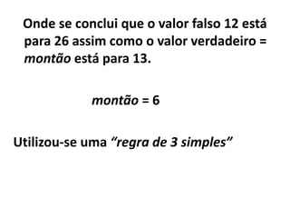 Onde se conclui que o valor falso 12 está
 para 26 assim como o valor verdadeiro =
 montão está para 13.

            montão = 6

Utilizou-se uma “regra de 3 simples”
 