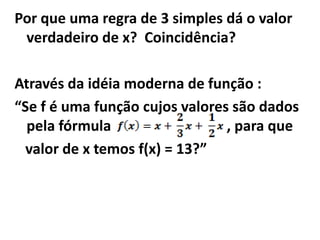 Por que uma regra de 3 simples dá o valor
 verdadeiro de x? Coincidência?

Através da idéia moderna de função :
“Se f é uma função cujos valores são dados
  pela fórmula                  , para que
  valor de x temos f(x) = 13?”
 