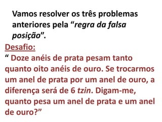 Vamos resolver os três problemas
  anteriores pela “regra da falsa
  posição”.
Desafio:
“ Doze anéis de prata pesam tanto
quanto oito anéis de ouro. Se trocarmos
um anel de prata por um anel de ouro, a
diferença será de 6 tzin. Digam-me,
quanto pesa um anel de prata e um anel
de ouro?”
 