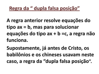 Regra da “ dupla falsa posição”

A regra anterior resolve equações do
tipo ax = b, mas para solucionar
equações do tipo ax + b =c, a regra não
funciona.
Supostamente, já antes de Cristo, os
babilônios e os chineses usavam neste
caso, a regra da “dupla falsa posição”.
 
