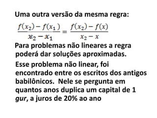 Uma outra versão da mesma regra:


Para problemas não lineares a regra
poderá dar soluções aproximadas.
Esse problema não linear, foi
encontrado entre os escritos dos antigos
babilônicos. Nele se pergunta em
quantos anos duplica um capital de 1
gur, a juros de 20% ao ano
 