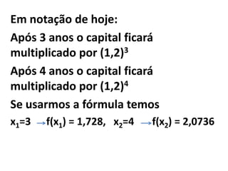 Em notação de hoje:
Após 3 anos o capital ficará
multiplicado por (1,2)3
Após 4 anos o capital ficará
multiplicado por (1,2)4
Se usarmos a fórmula temos
x1=3   f(x1) = 1,728, x2=4   f(x2) = 2,0736
 