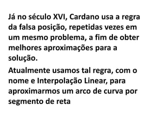 Já no século XVI, Cardano usa a regra
da falsa posição, repetidas vezes em
um mesmo problema, a fim de obter
melhores aproximações para a
solução.
Atualmente usamos tal regra, com o
nome e Interpolação Linear, para
aproximarmos um arco de curva por
segmento de reta
 