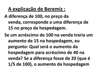 A explicação de Beremiz :
A diferença de 100, no preço da
  venda, corresponde a uma diferença de
  15 no preço da hospedagem.
Se um acréscimo de 100 na venda traria um
  aumento de 15 na hospedagem, eu
  pergunto: Qual será o aumento da
  hospedagem para acréscimo de 40 na
  venda? Se a diferença fosse de 20 (que é
  1/5 de 100), o aumento da hospedagem
 