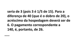 seria de 3 (pois 3 é 1/5 de 15). Para a
   diferença de 40 (que é o dobro de 20), o
   acréscimo da hospedagem deverá ser de
   6. O pagamento correspondente a
   140, é, portanto, de 26.
.....
 