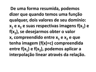 De uma forma resumida, podemos
dizer que quando temos uma função
qualquer, dois valores de seu domínio:
x1 e x2 e suas respectivas imagens f(x1) e
f(x2), se desejarmos obter o valor
x, compreendido entre x1 e x2 e que
tenha imagem (f(x)=c) compreendida
entre f(x1) e f(x2), podemos aplicar a
interpolação linear através da relação.
 