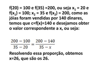 f(20) = 100 e f(35) =200, ou seja x1 = 20 e
f(x1) = 100; x2 = 35 e f(x2) = 200, como as
jóias foram vendidas por 140 dinares,
temos que c=f(x)=140 e desejamos obter
o valor correspondente a x, ou seja:




Resolvendo essa proporção, obtemos
x=26, que são os 26.
 