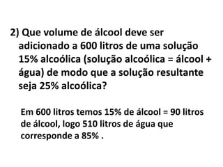 2) Que volume de álcool deve ser
  adicionado a 600 litros de uma solução
  15% alcoólica (solução alcoólica = álcool +
  água) de modo que a solução resultante
  seja 25% alcoólica?

  Em 600 litros temos 15% de álcool = 90 litros
  de álcool, logo 510 litros de água que
  corresponde a 85% .
 