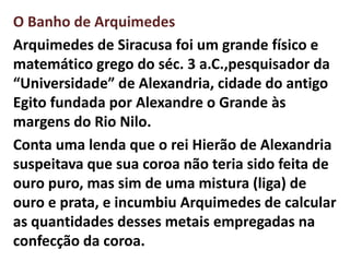 O Banho de Arquimedes
Arquimedes de Siracusa foi um grande físico e
matemático grego do séc. 3 a.C.,pesquisador da
“Universidade” de Alexandria, cidade do antigo
Egito fundada por Alexandre o Grande às
margens do Rio Nilo.
Conta uma lenda que o rei Hierão de Alexandria
suspeitava que sua coroa não teria sido feita de
ouro puro, mas sim de uma mistura (liga) de
ouro e prata, e incumbiu Arquimedes de calcular
as quantidades desses metais empregadas na
confecção da coroa.
 