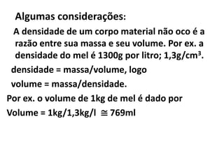 Algumas considerações:
 A densidade de um corpo material não oco é a
  razão entre sua massa e seu volume. Por ex. a
  densidade do mel é 1300g por litro; 1,3g/cm3.
 densidade = massa/volume, logo
 volume = massa/densidade.
Por ex. o volume de 1kg de mel é dado por
Volume = 1kg/1,3kg/l ≅ 769ml
 