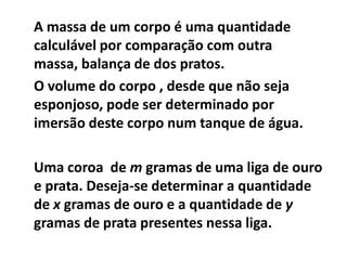 A massa de um corpo é uma quantidade
calculável por comparação com outra
massa, balança de dos pratos.
O volume do corpo , desde que não seja
esponjoso, pode ser determinado por
imersão deste corpo num tanque de água.

Uma coroa de m gramas de uma liga de ouro
e prata. Deseja-se determinar a quantidade
de x gramas de ouro e a quantidade de y
gramas de prata presentes nessa liga.
 