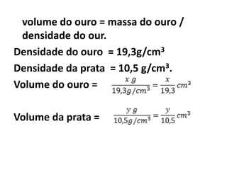 volume do ouro = massa do ouro /
 densidade do our.
Densidade do ouro = 19,3g/cm3
Densidade da prata = 10,5 g/cm3.
Volume do ouro =

Volume da prata =
 