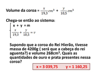 Volume da coroa =            +

Chega-se então ao sistema:
   x + y =m



 Supondo que a coroa do Rei Hierão, tivesse
 massa de 4200g ( será que a cabeça do rei
 aguenta?) e volume 268cm3. Quais as
 quantidades de ouro e prata presentes nessa
 coroa?
               x = 3 039,75    y = 1 160,25
 