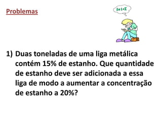 Problemas




1) Duas toneladas de uma liga metálica
   contém 15% de estanho. Que quantidade
   de estanho deve ser adicionada a essa
   liga de modo a aumentar a concentração
   de estanho a 20%?
 