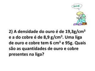 2) A densidade do ouro é de 19,3g/cm3
e a do cobre é de 8,9 g/cm3. Uma liga
de ouro e cobre tem 6 cm3 e 95g. Quais
são as quantidades de ouro e cobre
presentes na liga?
 