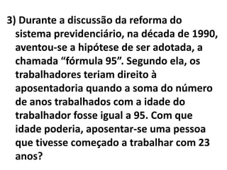 3) Durante a discussão da reforma do
  sistema previdenciário, na década de 1990,
  aventou-se a hipótese de ser adotada, a
  chamada “fórmula 95”. Segundo ela, os
  trabalhadores teriam direito à
  aposentadoria quando a soma do número
  de anos trabalhados com a idade do
  trabalhador fosse igual a 95. Com que
  idade poderia, aposentar-se uma pessoa
  que tivesse começado a trabalhar com 23
  anos?
 