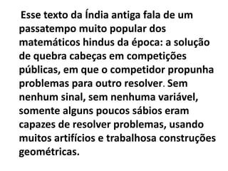 Esse texto da Índia antiga fala de um
passatempo muito popular dos
matemáticos hindus da época: a solução
de quebra cabeças em competições
públicas, em que o competidor propunha
problemas para outro resolver. Sem
nenhum sinal, sem nenhuma variável,
somente alguns poucos sábios eram
capazes de resolver problemas, usando
muitos artifícios e trabalhosa construções
geométricas.
 