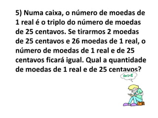 5) Numa caixa, o número de moedas de
1 real é o triplo do número de moedas
de 25 centavos. Se tirarmos 2 moedas
de 25 centavos e 26 moedas de 1 real, o
número de moedas de 1 real e de 25
centavos ficará igual. Qual a quantidade
de moedas de 1 real e de 25 centavos?
 