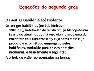 Equações do segundo grau

Da Antiga Babilônia até Diofanto
Os antigos babilônios (ou babilônicos -
  1800.a.C), habitantes do sul da antiga Mesopotâmia
  (parte do atual Iraque), já resolviam o problema de
  encontrar dois números x e y cuja soma é p e cujo
  produto é q. o método empregado pelos
  babilônios, traduzido para nossas notações
  modernas, é basicamente o seguinte:
A priori, x e y são representados na forma:
 