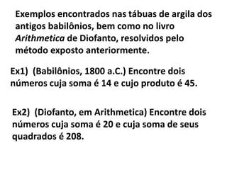 Exemplos encontrados nas tábuas de argila dos
 antigos babilônios, bem como no livro
 Arithmetica de Diofanto, resolvidos pelo
 método exposto anteriormente.

Ex1) (Babilônios, 1800 a.C.) Encontre dois
números cuja soma é 14 e cujo produto é 45.

Ex2) (Diofanto, em Arithmetica) Encontre dois
números cuja soma é 20 e cuja soma de seus
quadrados é 208.
 