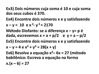 Ex3) Dois números cuja soma é 10 e cuja soma
dos seus cubos é 370.
Ex4) Encontre dois números x e y satisfazendo
x – y = 10 e x 3- y 3 = 2170
Método Diofanto: se a diferença x – y= p é
dada, escrevemos x = a + p/2 e y = a – p/2
Ex5) Encontre dois números x e y satisfazendo
x – y = 4 e x3 + y3 = 28(x + y)
Ex6) Resolva a equação x2– 6x = 27 (método
babilônico: Escreva a equação na forma
x.(x – 6) = 27
 