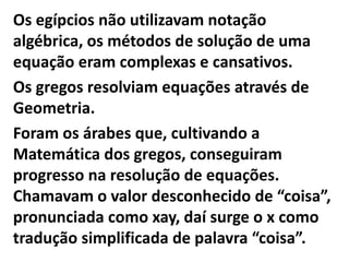 Os egípcios não utilizavam notação
algébrica, os métodos de solução de uma
equação eram complexas e cansativos.
Os gregos resolviam equações através de
Geometria.
Foram os árabes que, cultivando a
Matemática dos gregos, conseguiram
progresso na resolução de equações.
Chamavam o valor desconhecido de “coisa”,
pronunciada como xay, daí surge o x como
tradução simplificada de palavra “coisa”.
 