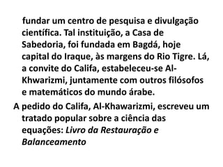 fundar um centro de pesquisa e divulgação
  científica. Tal instituição, a Casa de
  Sabedoria, foi fundada em Bagdá, hoje
  capital do Iraque, às margens do Rio Tigre. Lá,
  a convite do Califa, estabeleceu-se Al-
  Khwarizmi, juntamente com outros filósofos
  e matemáticos do mundo árabe.
A pedido do Califa, Al-Khawarizmi, escreveu um
  tratado popular sobre a ciência das
  equações: Livro da Restauração e
  Balanceamento
 
