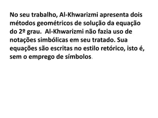 No seu trabalho, Al-Khwarizmi apresenta dois
métodos geométricos de solução da equação
do 2º grau. Al-Khwarizmi não fazia uso de
notações simbólicas em seu tratado. Sua
equações são escritas no estilo retórico, isto é,
sem o emprego de símbolos.
 