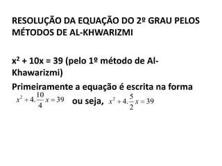 RESOLUÇÃO DA EQUAÇÃO DO 2º GRAU PELOS
MÉTODOS DE AL-KHWARIZMI

x2 + 10x = 39 (pelo 1º método de Al-
Khawarizmi)
Primeiramente a equação é escrita na forma
       10
 x 2 4. x 39 ou seja, x 2 4. 5 x 39
        4                  2
 