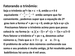 Fatorando o trinômio:
Seja o trinômio ax2+ bx + c = 0, então a ≠ 0 é
                  b    c
 equivalente  x2     x   0 então sempre que for
                   a   a
conveniente , podemos supor que a equação do 2º
 grau tem a forma x2 + px + q = 0, onde p= b/a e q= c/a
 Precisamos fatorar o trinômio acima para que possa
colocá-la na forma (x - ⍺ )( x - )= x2 –(⍺ + )x + ⍺𝞫 0
                                 𝞫             𝞫     =
Para fatorar o trinômio x2 + px + q, devemos achar
números ⍺, 𝞫 que ⍺ + 𝞫 -p e ⍺ . = q.
              tais           =              𝞫
O problema de achar dois números conhecendo sua
soma e seu produto é muito antigo, já foi resolvido pelos
 babilônicos há cerca de 4 mil anos.
 