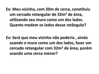 Ex: Meu vizinho, com 20m de cerca, constituiu
  um cercado retangular de 32m2 de área,
  utilizando seu muro como um dos lados.
  Quanto medem os lados desse retângulo?

Ex: Será que meu vizinho não poderia , ainda
  usando o muro como um dos lados, fazer um
  cercado retangular com 32m2 de área, porém
  usando uma cerca menor?
 