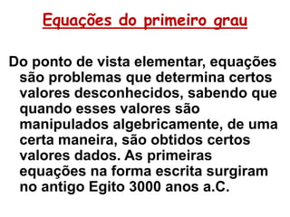 Equações do primeiro grau

Do ponto de vista elementar, equações
 são problemas que determina certos
 valores desconhecidos, sabendo que
 quando esses valores são
 manipulados algebricamente, de uma
 certa maneira, são obtidos certos
 valores dados. As primeiras
 equações na forma escrita surgiram
 no antigo Egito 3000 anos a.C.
 